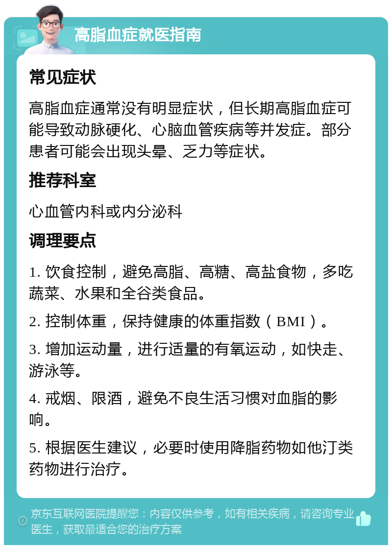 高脂血症就医指南 常见症状 高脂血症通常没有明显症状，但长期高脂血症可能导致动脉硬化、心脑血管疾病等并发症。部分患者可能会出现头晕、乏力等症状。 推荐科室 心血管内科或内分泌科 调理要点 1. 饮食控制，避免高脂、高糖、高盐食物，多吃蔬菜、水果和全谷类食品。 2. 控制体重，保持健康的体重指数（BMI）。 3. 增加运动量，进行适量的有氧运动，如快走、游泳等。 4. 戒烟、限酒，避免不良生活习惯对血脂的影响。 5. 根据医生建议，必要时使用降脂药物如他汀类药物进行治疗。