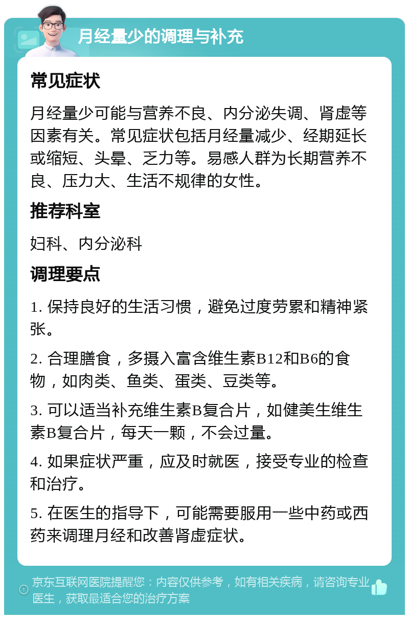 月经量少的调理与补充 常见症状 月经量少可能与营养不良、内分泌失调、肾虚等因素有关。常见症状包括月经量减少、经期延长或缩短、头晕、乏力等。易感人群为长期营养不良、压力大、生活不规律的女性。 推荐科室 妇科、内分泌科 调理要点 1. 保持良好的生活习惯，避免过度劳累和精神紧张。 2. 合理膳食，多摄入富含维生素B12和B6的食物，如肉类、鱼类、蛋类、豆类等。 3. 可以适当补充维生素B复合片，如健美生维生素B复合片，每天一颗，不会过量。 4. 如果症状严重，应及时就医，接受专业的检查和治疗。 5. 在医生的指导下，可能需要服用一些中药或西药来调理月经和改善肾虚症状。