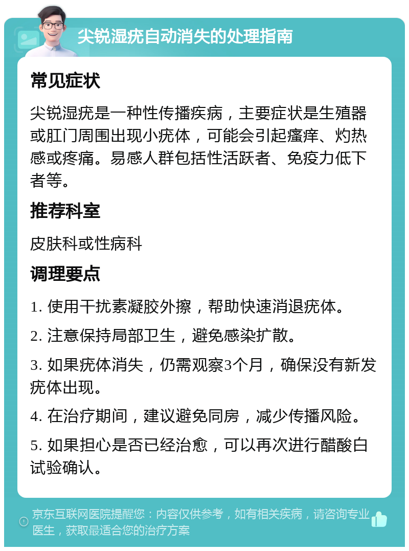 尖锐湿疣自动消失的处理指南 常见症状 尖锐湿疣是一种性传播疾病，主要症状是生殖器或肛门周围出现小疣体，可能会引起瘙痒、灼热感或疼痛。易感人群包括性活跃者、免疫力低下者等。 推荐科室 皮肤科或性病科 调理要点 1. 使用干扰素凝胶外擦，帮助快速消退疣体。 2. 注意保持局部卫生，避免感染扩散。 3. 如果疣体消失，仍需观察3个月，确保没有新发疣体出现。 4. 在治疗期间，建议避免同房，减少传播风险。 5. 如果担心是否已经治愈，可以再次进行醋酸白试验确认。