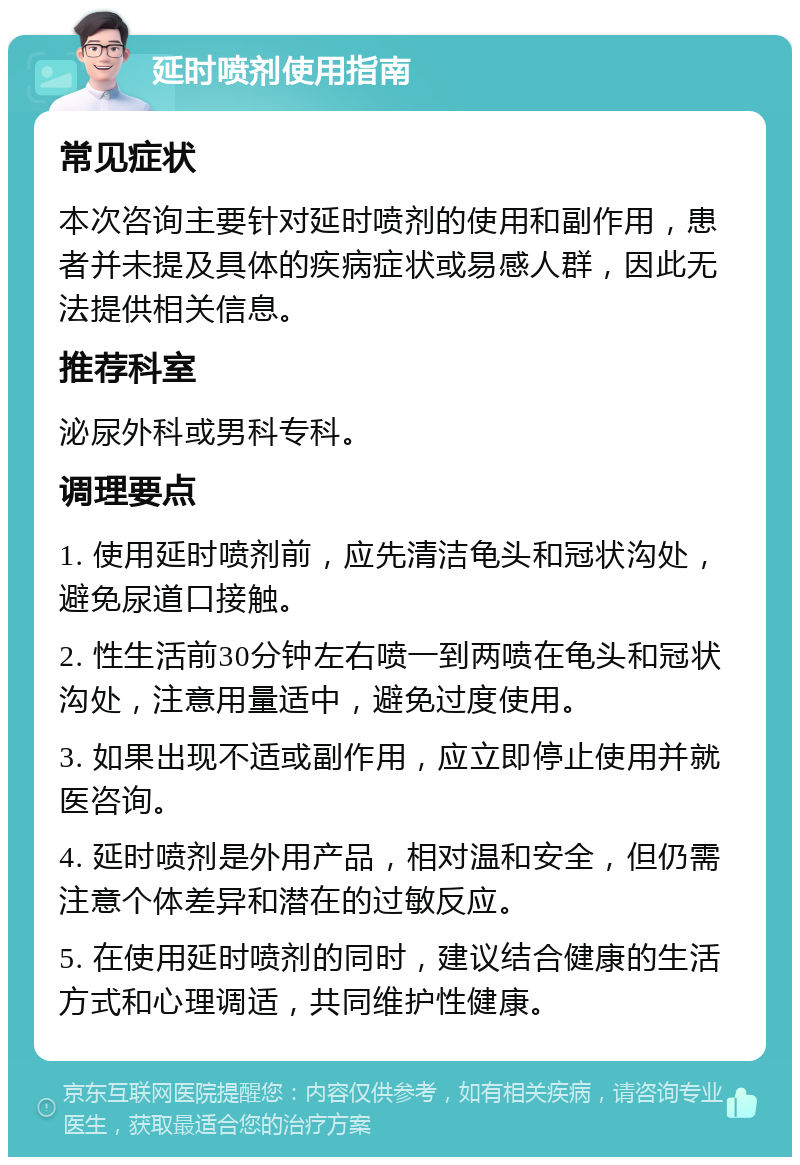 延时喷剂使用指南 常见症状 本次咨询主要针对延时喷剂的使用和副作用，患者并未提及具体的疾病症状或易感人群，因此无法提供相关信息。 推荐科室 泌尿外科或男科专科。 调理要点 1. 使用延时喷剂前，应先清洁龟头和冠状沟处，避免尿道口接触。 2. 性生活前30分钟左右喷一到两喷在龟头和冠状沟处，注意用量适中，避免过度使用。 3. 如果出现不适或副作用，应立即停止使用并就医咨询。 4. 延时喷剂是外用产品，相对温和安全，但仍需注意个体差异和潜在的过敏反应。 5. 在使用延时喷剂的同时，建议结合健康的生活方式和心理调适，共同维护性健康。