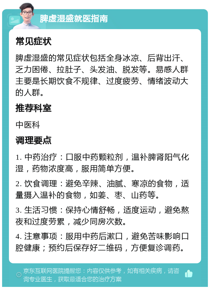 脾虚湿盛就医指南 常见症状 脾虚湿盛的常见症状包括全身冰凉、后背出汗、乏力困倦、拉肚子、头发油、脱发等。易感人群主要是长期饮食不规律、过度疲劳、情绪波动大的人群。 推荐科室 中医科 调理要点 1. 中药治疗：口服中药颗粒剂，温补脾肾阳气化湿，药物浓度高，服用简单方便。 2. 饮食调理：避免辛辣、油腻、寒凉的食物，适量摄入温补的食物，如姜、枣、山药等。 3. 生活习惯：保持心情舒畅，适度运动，避免熬夜和过度劳累，减少同房次数。 4. 注意事项：服用中药后漱口，避免苦味影响口腔健康；预约后保存好二维码，方便复诊调药。