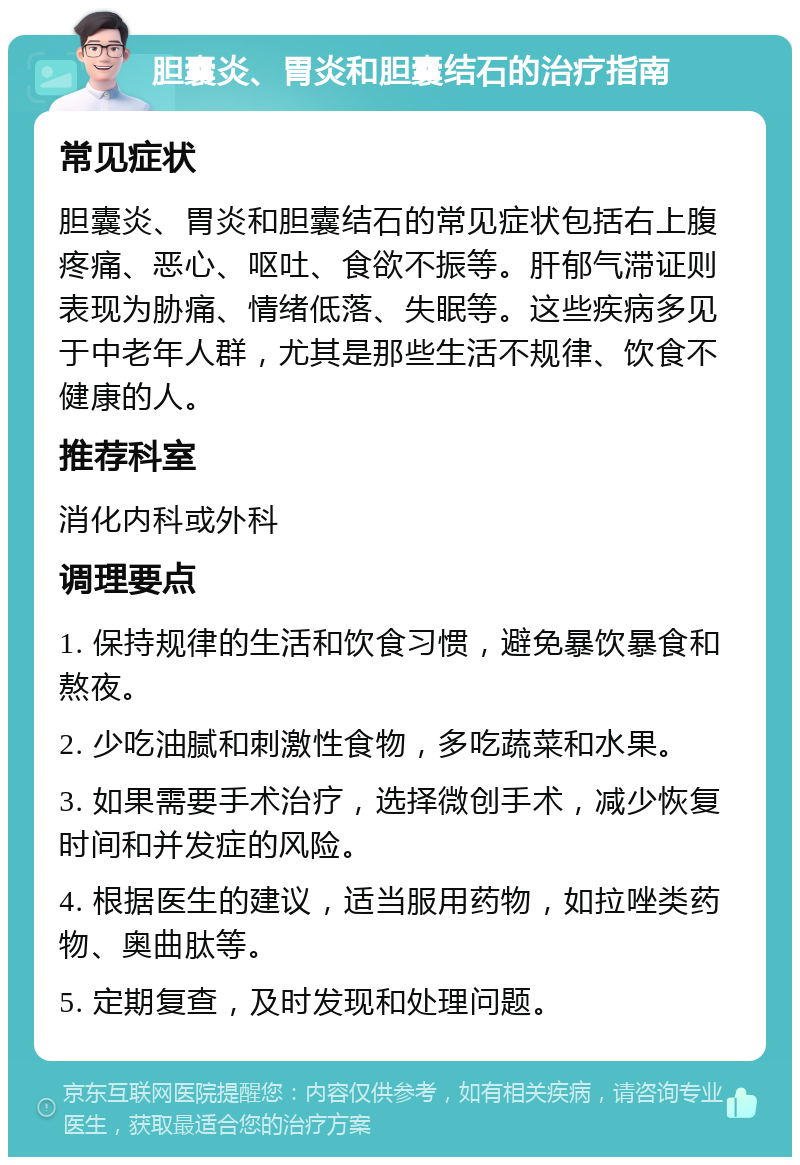 胆囊炎、胃炎和胆囊结石的治疗指南 常见症状 胆囊炎、胃炎和胆囊结石的常见症状包括右上腹疼痛、恶心、呕吐、食欲不振等。肝郁气滞证则表现为胁痛、情绪低落、失眠等。这些疾病多见于中老年人群，尤其是那些生活不规律、饮食不健康的人。 推荐科室 消化内科或外科 调理要点 1. 保持规律的生活和饮食习惯，避免暴饮暴食和熬夜。 2. 少吃油腻和刺激性食物，多吃蔬菜和水果。 3. 如果需要手术治疗，选择微创手术，减少恢复时间和并发症的风险。 4. 根据医生的建议，适当服用药物，如拉唑类药物、奥曲肽等。 5. 定期复查，及时发现和处理问题。