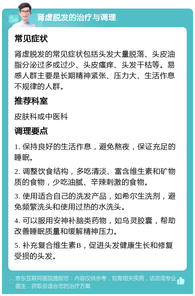 肾虚脱发的治疗与调理 常见症状 肾虚脱发的常见症状包括头发大量脱落、头皮油脂分泌过多或过少、头皮瘙痒、头发干枯等。易感人群主要是长期精神紧张、压力大、生活作息不规律的人群。 推荐科室 皮肤科或中医科 调理要点 1. 保持良好的生活作息，避免熬夜，保证充足的睡眠。 2. 调整饮食结构，多吃清淡、富含维生素和矿物质的食物，少吃油腻、辛辣刺激的食物。 3. 使用适合自己的洗发产品，如希尔生洗剂，避免频繁洗头和使用过热的水洗头。 4. 可以服用安神补脑类药物，如乌灵胶囊，帮助改善睡眠质量和缓解精神压力。 5. 补充复合维生素B，促进头发健康生长和修复受损的头发。