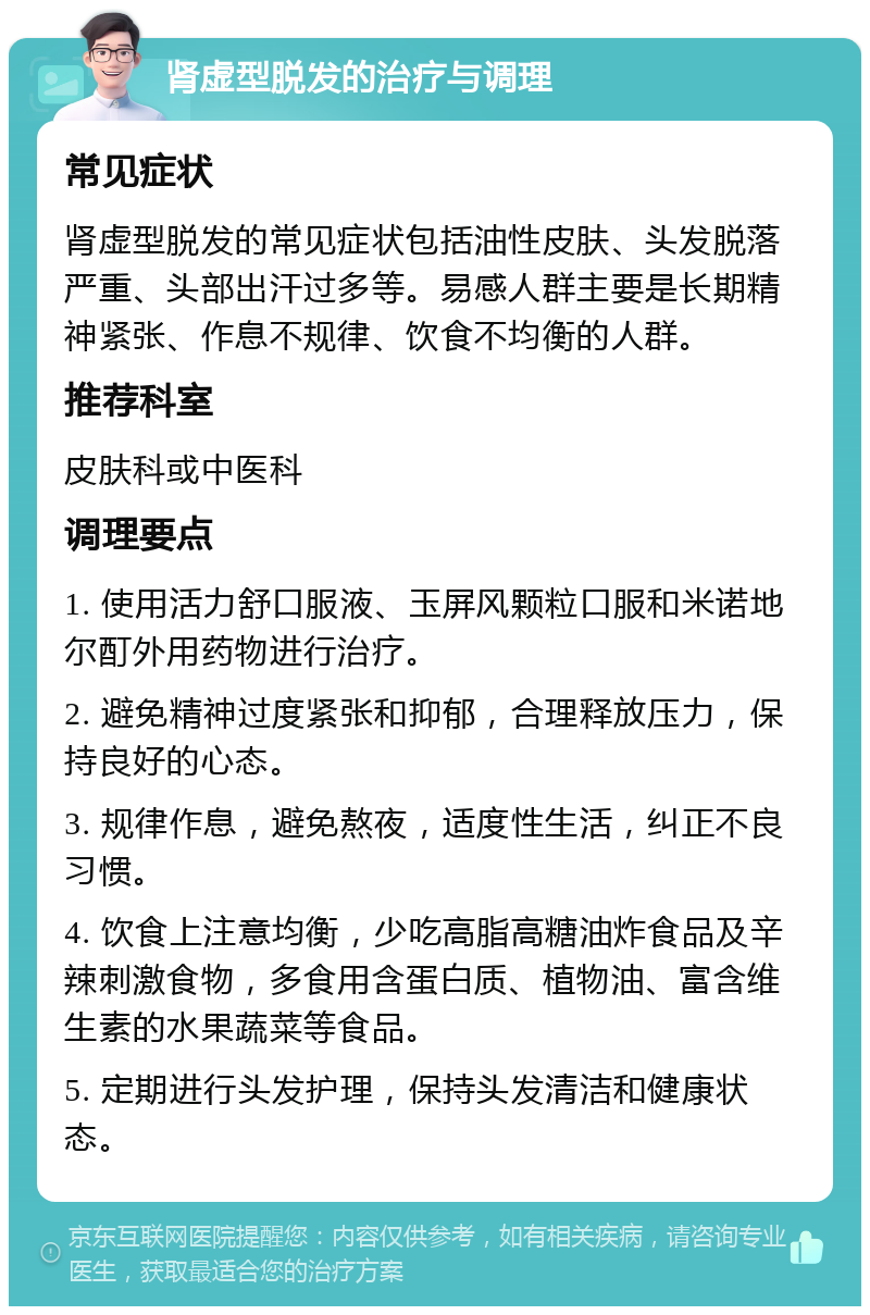 肾虚型脱发的治疗与调理 常见症状 肾虚型脱发的常见症状包括油性皮肤、头发脱落严重、头部出汗过多等。易感人群主要是长期精神紧张、作息不规律、饮食不均衡的人群。 推荐科室 皮肤科或中医科 调理要点 1. 使用活力舒口服液、玉屏风颗粒口服和米诺地尔酊外用药物进行治疗。 2. 避免精神过度紧张和抑郁，合理释放压力，保持良好的心态。 3. 规律作息，避免熬夜，适度性生活，纠正不良习惯。 4. 饮食上注意均衡，少吃高脂高糖油炸食品及辛辣刺激食物，多食用含蛋白质、植物油、富含维生素的水果蔬菜等食品。 5. 定期进行头发护理，保持头发清洁和健康状态。