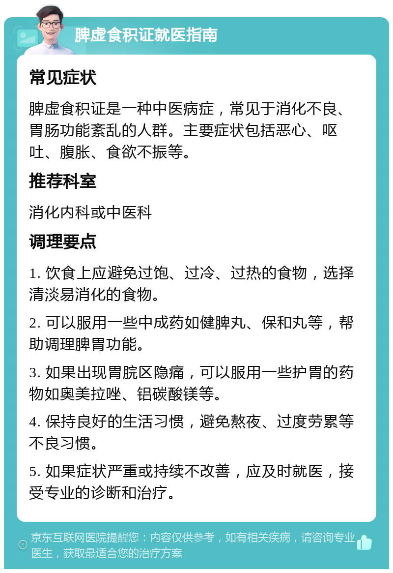 脾虚食积证就医指南 常见症状 脾虚食积证是一种中医病症，常见于消化不良、胃肠功能紊乱的人群。主要症状包括恶心、呕吐、腹胀、食欲不振等。 推荐科室 消化内科或中医科 调理要点 1. 饮食上应避免过饱、过冷、过热的食物，选择清淡易消化的食物。 2. 可以服用一些中成药如健脾丸、保和丸等，帮助调理脾胃功能。 3. 如果出现胃脘区隐痛，可以服用一些护胃的药物如奥美拉唑、铝碳酸镁等。 4. 保持良好的生活习惯，避免熬夜、过度劳累等不良习惯。 5. 如果症状严重或持续不改善，应及时就医，接受专业的诊断和治疗。