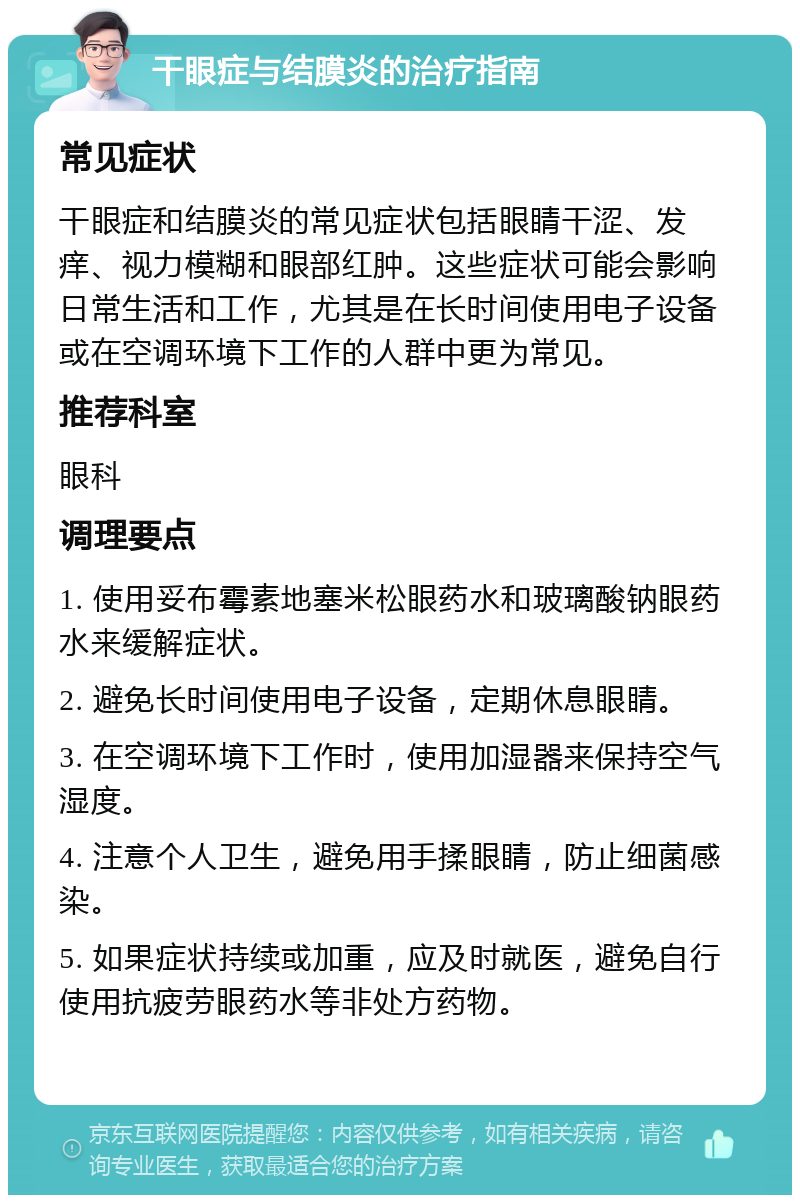 干眼症与结膜炎的治疗指南 常见症状 干眼症和结膜炎的常见症状包括眼睛干涩、发痒、视力模糊和眼部红肿。这些症状可能会影响日常生活和工作，尤其是在长时间使用电子设备或在空调环境下工作的人群中更为常见。 推荐科室 眼科 调理要点 1. 使用妥布霉素地塞米松眼药水和玻璃酸钠眼药水来缓解症状。 2. 避免长时间使用电子设备，定期休息眼睛。 3. 在空调环境下工作时，使用加湿器来保持空气湿度。 4. 注意个人卫生，避免用手揉眼睛，防止细菌感染。 5. 如果症状持续或加重，应及时就医，避免自行使用抗疲劳眼药水等非处方药物。