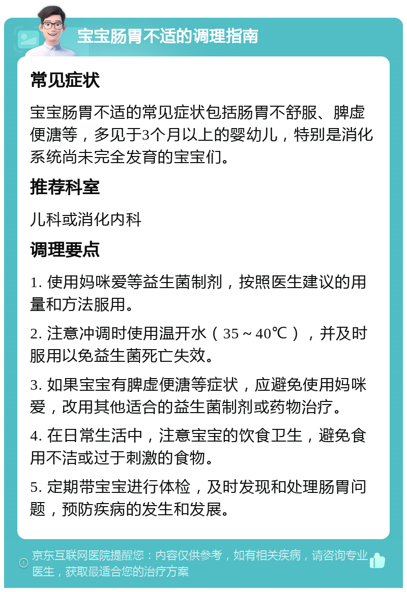 宝宝肠胃不适的调理指南 常见症状 宝宝肠胃不适的常见症状包括肠胃不舒服、脾虚便溏等，多见于3个月以上的婴幼儿，特别是消化系统尚未完全发育的宝宝们。 推荐科室 儿科或消化内科 调理要点 1. 使用妈咪爱等益生菌制剂，按照医生建议的用量和方法服用。 2. 注意冲调时使用温开水（35～40℃），并及时服用以免益生菌死亡失效。 3. 如果宝宝有脾虚便溏等症状，应避免使用妈咪爱，改用其他适合的益生菌制剂或药物治疗。 4. 在日常生活中，注意宝宝的饮食卫生，避免食用不洁或过于刺激的食物。 5. 定期带宝宝进行体检，及时发现和处理肠胃问题，预防疾病的发生和发展。