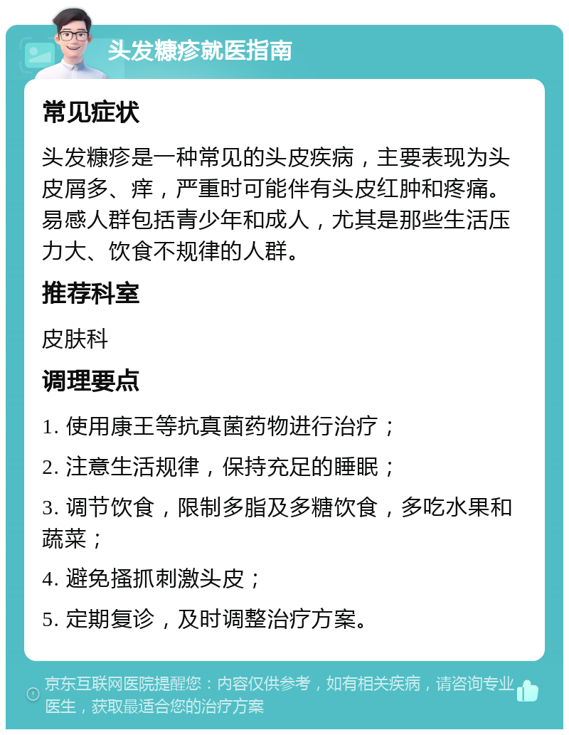 头发糠疹就医指南 常见症状 头发糠疹是一种常见的头皮疾病，主要表现为头皮屑多、痒，严重时可能伴有头皮红肿和疼痛。易感人群包括青少年和成人，尤其是那些生活压力大、饮食不规律的人群。 推荐科室 皮肤科 调理要点 1. 使用康王等抗真菌药物进行治疗； 2. 注意生活规律，保持充足的睡眠； 3. 调节饮食，限制多脂及多糖饮食，多吃水果和蔬菜； 4. 避免搔抓刺激头皮； 5. 定期复诊，及时调整治疗方案。