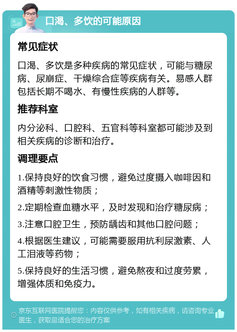 口渴、多饮的可能原因 常见症状 口渴、多饮是多种疾病的常见症状，可能与糖尿病、尿崩症、干燥综合症等疾病有关。易感人群包括长期不喝水、有慢性疾病的人群等。 推荐科室 内分泌科、口腔科、五官科等科室都可能涉及到相关疾病的诊断和治疗。 调理要点 1.保持良好的饮食习惯，避免过度摄入咖啡因和酒精等刺激性物质； 2.定期检查血糖水平，及时发现和治疗糖尿病； 3.注意口腔卫生，预防龋齿和其他口腔问题； 4.根据医生建议，可能需要服用抗利尿激素、人工泪液等药物； 5.保持良好的生活习惯，避免熬夜和过度劳累，增强体质和免疫力。