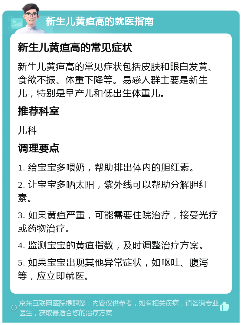 新生儿黄疸高的就医指南 新生儿黄疸高的常见症状 新生儿黄疸高的常见症状包括皮肤和眼白发黄、食欲不振、体重下降等。易感人群主要是新生儿，特别是早产儿和低出生体重儿。 推荐科室 儿科 调理要点 1. 给宝宝多喂奶，帮助排出体内的胆红素。 2. 让宝宝多晒太阳，紫外线可以帮助分解胆红素。 3. 如果黄疸严重，可能需要住院治疗，接受光疗或药物治疗。 4. 监测宝宝的黄疸指数，及时调整治疗方案。 5. 如果宝宝出现其他异常症状，如呕吐、腹泻等，应立即就医。