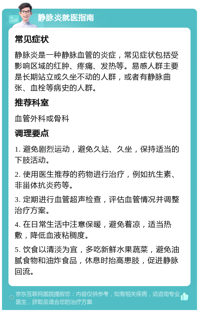 静脉炎就医指南 常见症状 静脉炎是一种静脉血管的炎症，常见症状包括受影响区域的红肿、疼痛、发热等。易感人群主要是长期站立或久坐不动的人群，或者有静脉曲张、血栓等病史的人群。 推荐科室 血管外科或骨科 调理要点 1. 避免剧烈运动，避免久站、久坐，保持适当的下肢活动。 2. 使用医生推荐的药物进行治疗，例如抗生素、非甾体抗炎药等。 3. 定期进行血管超声检查，评估血管情况并调整治疗方案。 4. 在日常生活中注意保暖，避免着凉，适当热敷，降低血液粘稠度。 5. 饮食以清淡为宜，多吃新鲜水果蔬菜，避免油腻食物和油炸食品，休息时抬高患肢，促进静脉回流。