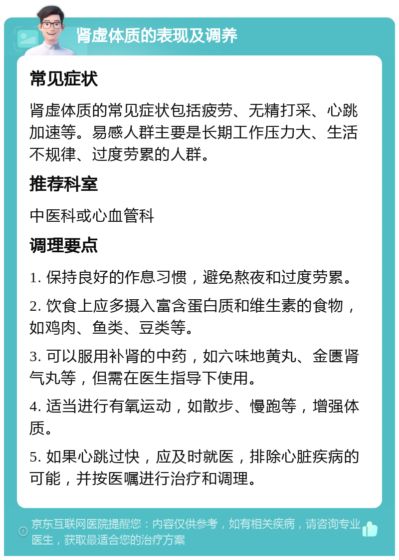 肾虚体质的表现及调养 常见症状 肾虚体质的常见症状包括疲劳、无精打采、心跳加速等。易感人群主要是长期工作压力大、生活不规律、过度劳累的人群。 推荐科室 中医科或心血管科 调理要点 1. 保持良好的作息习惯，避免熬夜和过度劳累。 2. 饮食上应多摄入富含蛋白质和维生素的食物，如鸡肉、鱼类、豆类等。 3. 可以服用补肾的中药，如六味地黄丸、金匮肾气丸等，但需在医生指导下使用。 4. 适当进行有氧运动，如散步、慢跑等，增强体质。 5. 如果心跳过快，应及时就医，排除心脏疾病的可能，并按医嘱进行治疗和调理。