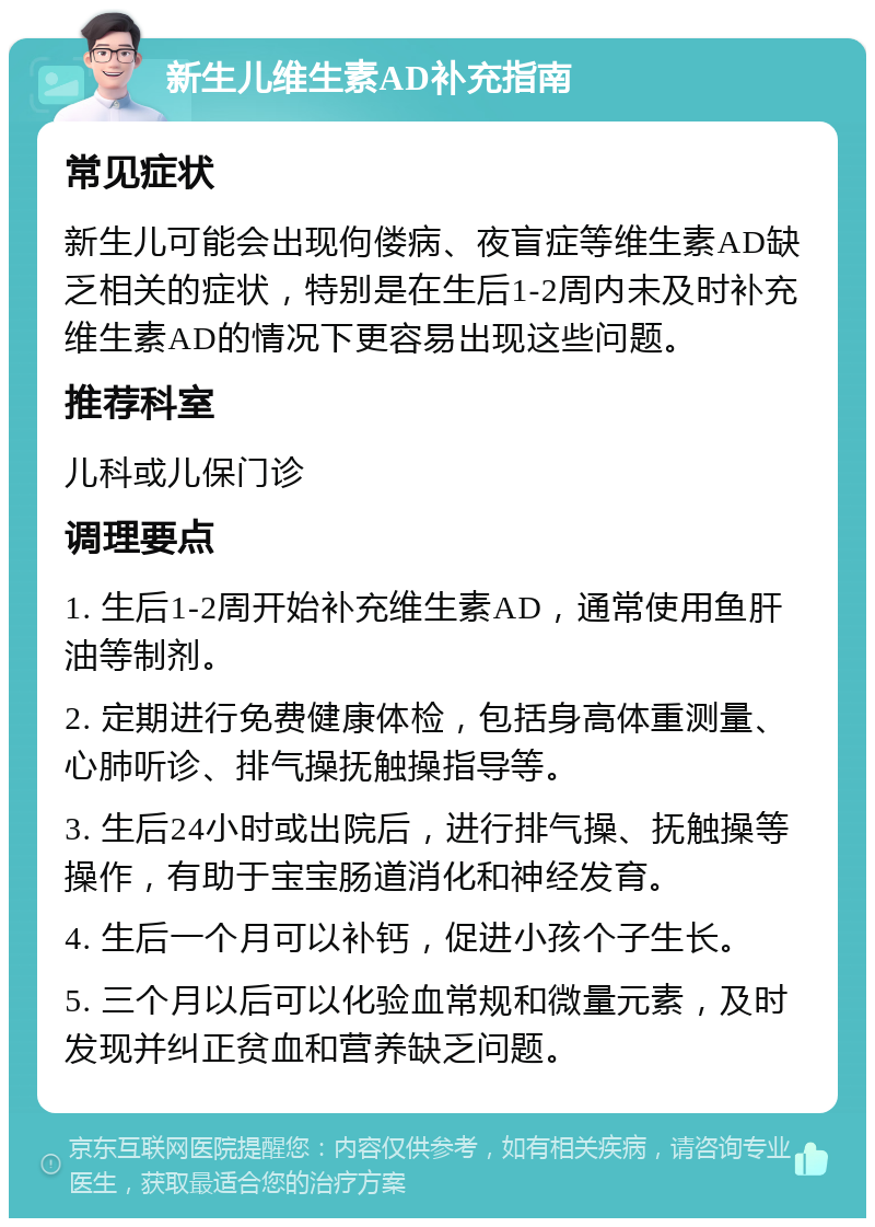 新生儿维生素AD补充指南 常见症状 新生儿可能会出现佝偻病、夜盲症等维生素AD缺乏相关的症状，特别是在生后1-2周内未及时补充维生素AD的情况下更容易出现这些问题。 推荐科室 儿科或儿保门诊 调理要点 1. 生后1-2周开始补充维生素AD，通常使用鱼肝油等制剂。 2. 定期进行免费健康体检，包括身高体重测量、心肺听诊、排气操抚触操指导等。 3. 生后24小时或出院后，进行排气操、抚触操等操作，有助于宝宝肠道消化和神经发育。 4. 生后一个月可以补钙，促进小孩个子生长。 5. 三个月以后可以化验血常规和微量元素，及时发现并纠正贫血和营养缺乏问题。