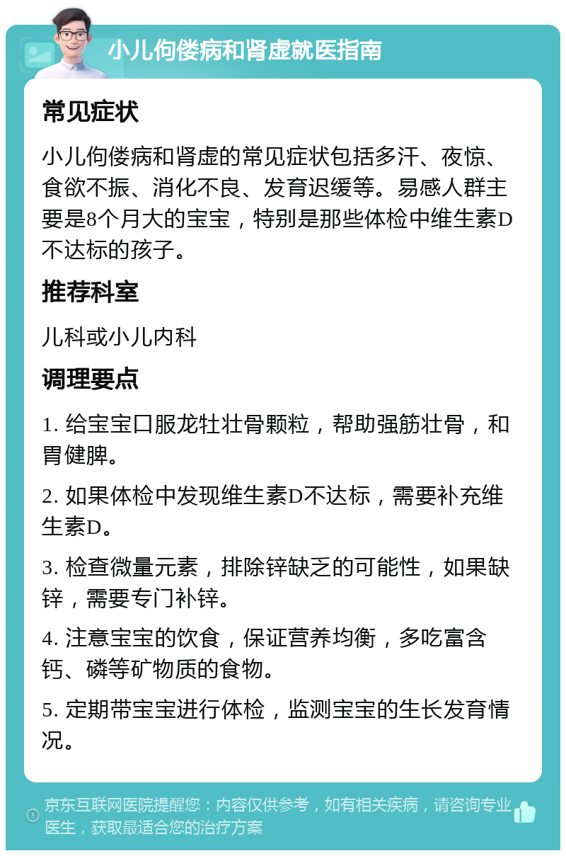 小儿佝偻病和肾虚就医指南 常见症状 小儿佝偻病和肾虚的常见症状包括多汗、夜惊、食欲不振、消化不良、发育迟缓等。易感人群主要是8个月大的宝宝，特别是那些体检中维生素D不达标的孩子。 推荐科室 儿科或小儿内科 调理要点 1. 给宝宝口服龙牡壮骨颗粒，帮助强筋壮骨，和胃健脾。 2. 如果体检中发现维生素D不达标，需要补充维生素D。 3. 检查微量元素，排除锌缺乏的可能性，如果缺锌，需要专门补锌。 4. 注意宝宝的饮食，保证营养均衡，多吃富含钙、磷等矿物质的食物。 5. 定期带宝宝进行体检，监测宝宝的生长发育情况。