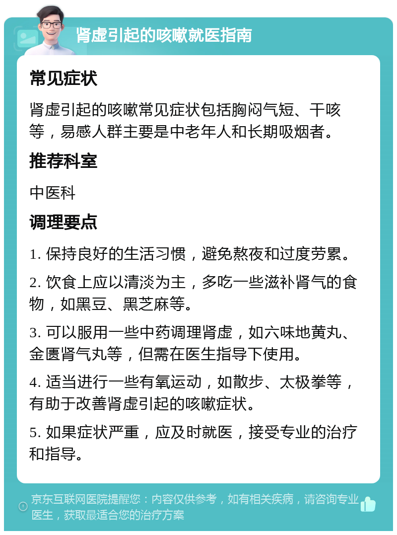 肾虚引起的咳嗽就医指南 常见症状 肾虚引起的咳嗽常见症状包括胸闷气短、干咳等，易感人群主要是中老年人和长期吸烟者。 推荐科室 中医科 调理要点 1. 保持良好的生活习惯，避免熬夜和过度劳累。 2. 饮食上应以清淡为主，多吃一些滋补肾气的食物，如黑豆、黑芝麻等。 3. 可以服用一些中药调理肾虚，如六味地黄丸、金匮肾气丸等，但需在医生指导下使用。 4. 适当进行一些有氧运动，如散步、太极拳等，有助于改善肾虚引起的咳嗽症状。 5. 如果症状严重，应及时就医，接受专业的治疗和指导。