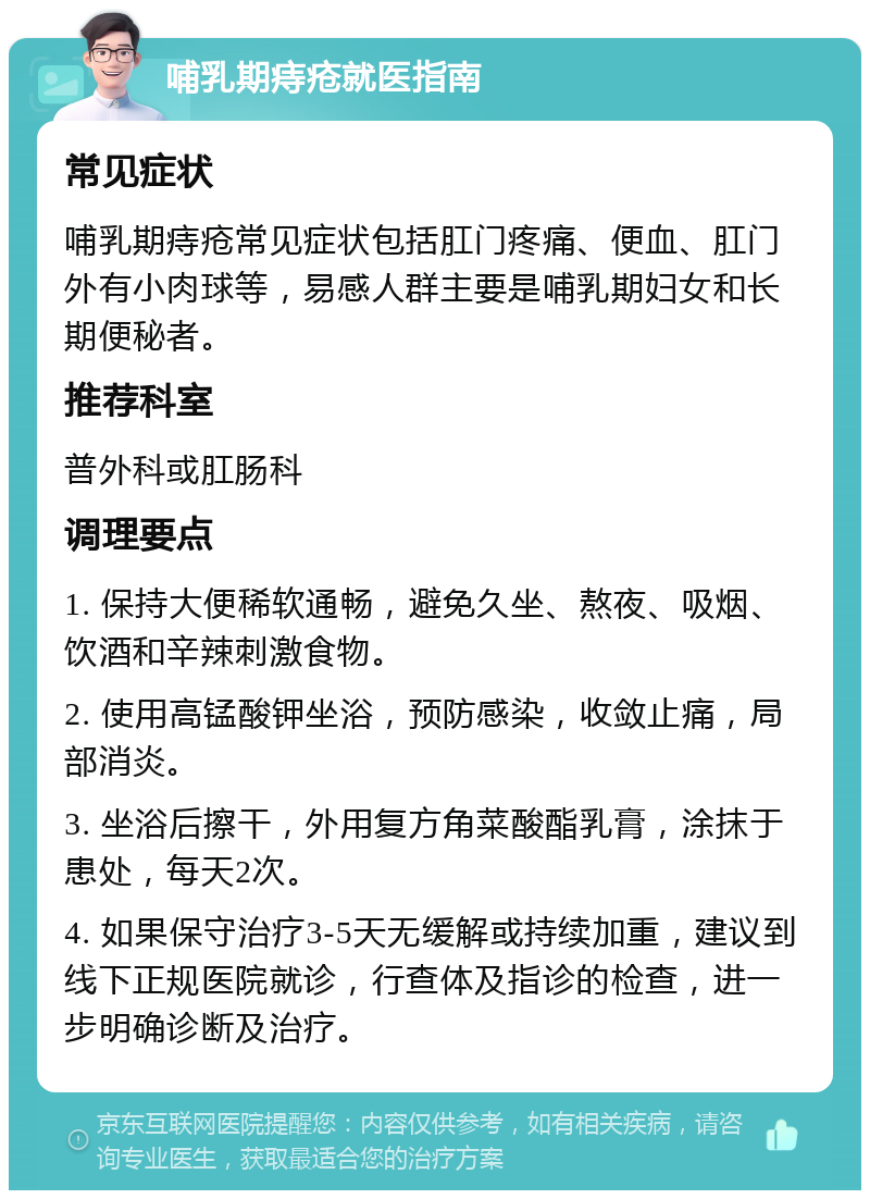 哺乳期痔疮就医指南 常见症状 哺乳期痔疮常见症状包括肛门疼痛、便血、肛门外有小肉球等，易感人群主要是哺乳期妇女和长期便秘者。 推荐科室 普外科或肛肠科 调理要点 1. 保持大便稀软通畅，避免久坐、熬夜、吸烟、饮酒和辛辣刺激食物。 2. 使用高锰酸钾坐浴，预防感染，收敛止痛，局部消炎。 3. 坐浴后擦干，外用复方角菜酸酯乳膏，涂抹于患处，每天2次。 4. 如果保守治疗3-5天无缓解或持续加重，建议到线下正规医院就诊，行查体及指诊的检查，进一步明确诊断及治疗。