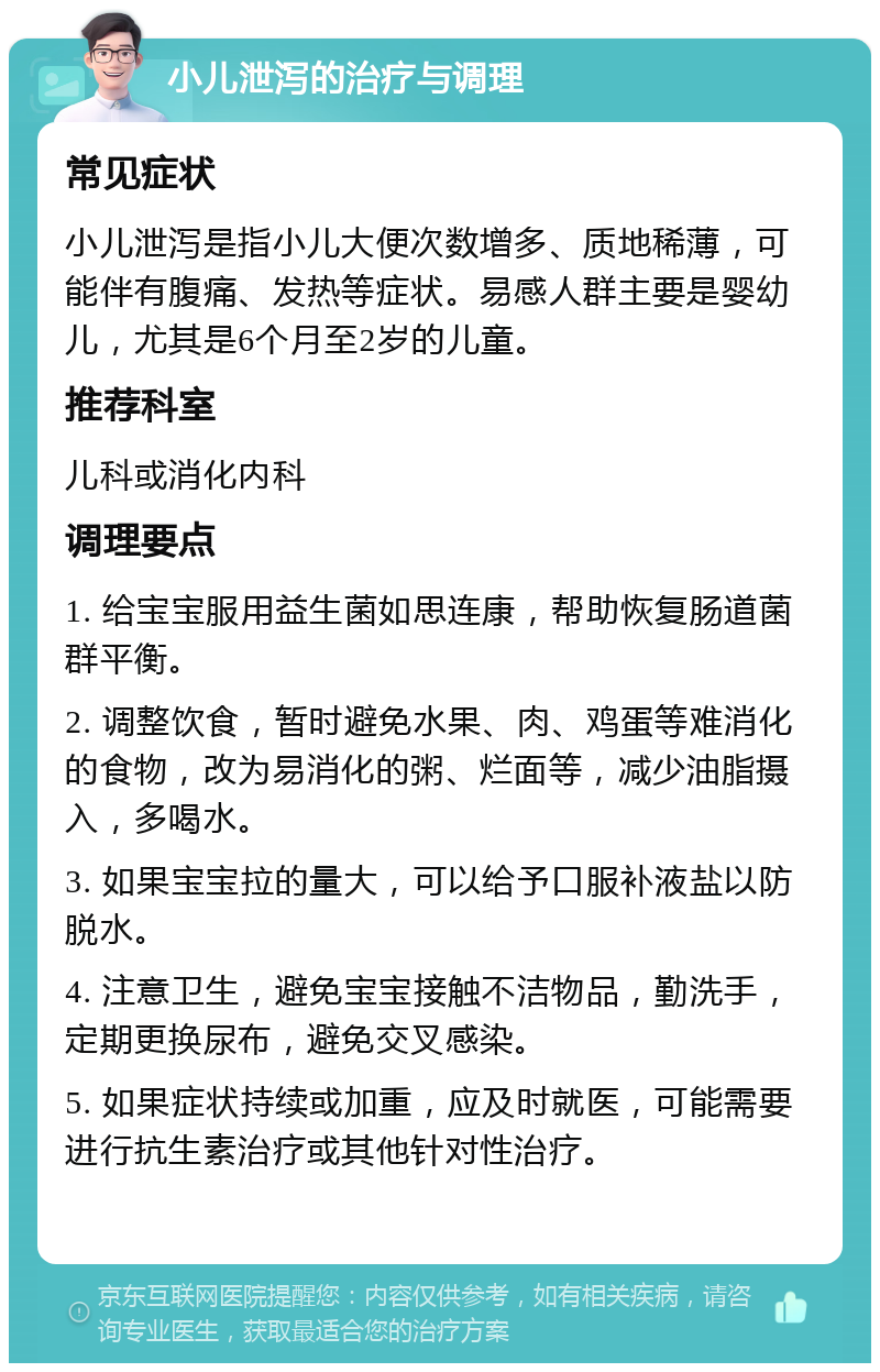 小儿泄泻的治疗与调理 常见症状 小儿泄泻是指小儿大便次数增多、质地稀薄，可能伴有腹痛、发热等症状。易感人群主要是婴幼儿，尤其是6个月至2岁的儿童。 推荐科室 儿科或消化内科 调理要点 1. 给宝宝服用益生菌如思连康，帮助恢复肠道菌群平衡。 2. 调整饮食，暂时避免水果、肉、鸡蛋等难消化的食物，改为易消化的粥、烂面等，减少油脂摄入，多喝水。 3. 如果宝宝拉的量大，可以给予口服补液盐以防脱水。 4. 注意卫生，避免宝宝接触不洁物品，勤洗手，定期更换尿布，避免交叉感染。 5. 如果症状持续或加重，应及时就医，可能需要进行抗生素治疗或其他针对性治疗。