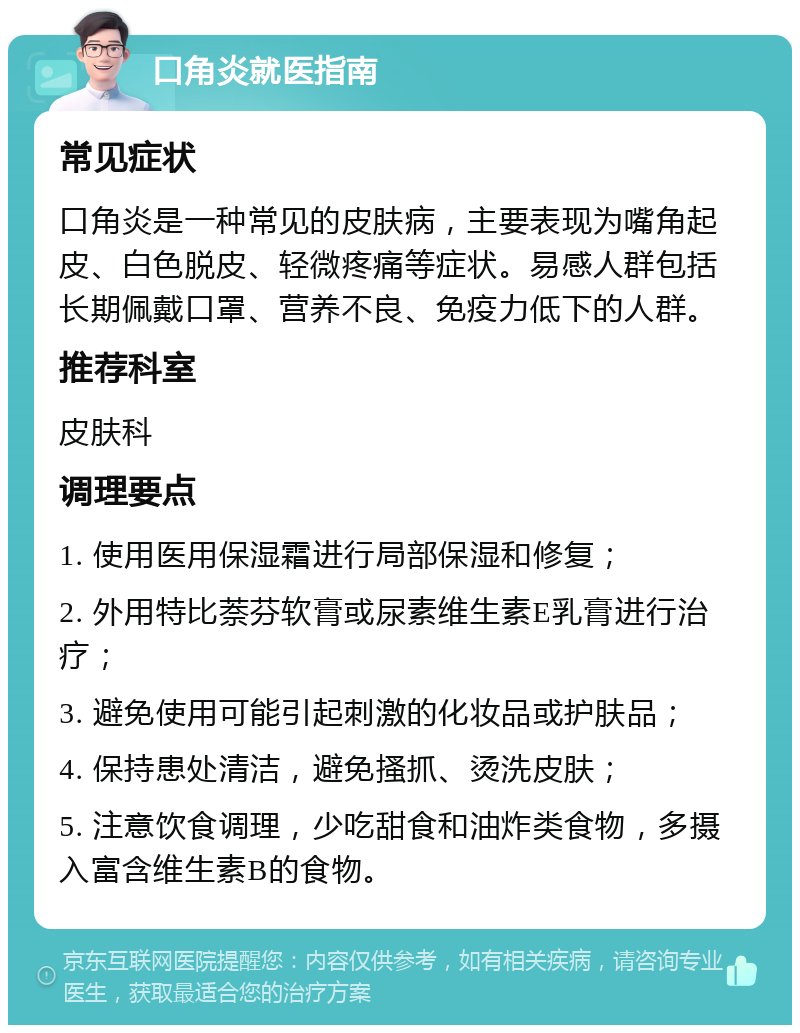 口角炎就医指南 常见症状 口角炎是一种常见的皮肤病，主要表现为嘴角起皮、白色脱皮、轻微疼痛等症状。易感人群包括长期佩戴口罩、营养不良、免疫力低下的人群。 推荐科室 皮肤科 调理要点 1. 使用医用保湿霜进行局部保湿和修复； 2. 外用特比萘芬软膏或尿素维生素E乳膏进行治疗； 3. 避免使用可能引起刺激的化妆品或护肤品； 4. 保持患处清洁，避免搔抓、烫洗皮肤； 5. 注意饮食调理，少吃甜食和油炸类食物，多摄入富含维生素B的食物。