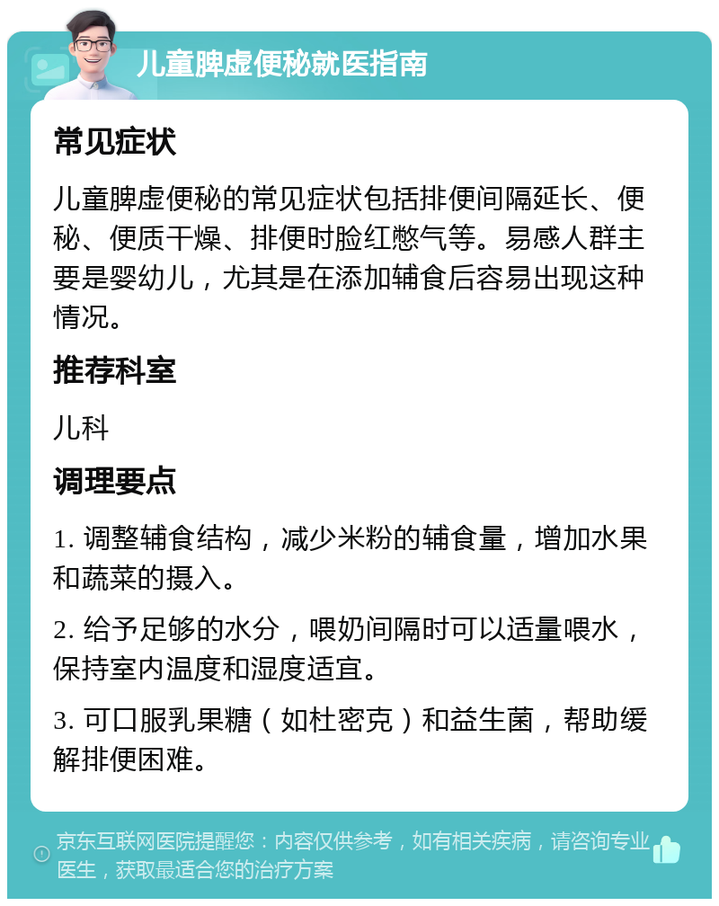 儿童脾虚便秘就医指南 常见症状 儿童脾虚便秘的常见症状包括排便间隔延长、便秘、便质干燥、排便时脸红憋气等。易感人群主要是婴幼儿，尤其是在添加辅食后容易出现这种情况。 推荐科室 儿科 调理要点 1. 调整辅食结构，减少米粉的辅食量，增加水果和蔬菜的摄入。 2. 给予足够的水分，喂奶间隔时可以适量喂水，保持室内温度和湿度适宜。 3. 可口服乳果糖（如杜密克）和益生菌，帮助缓解排便困难。