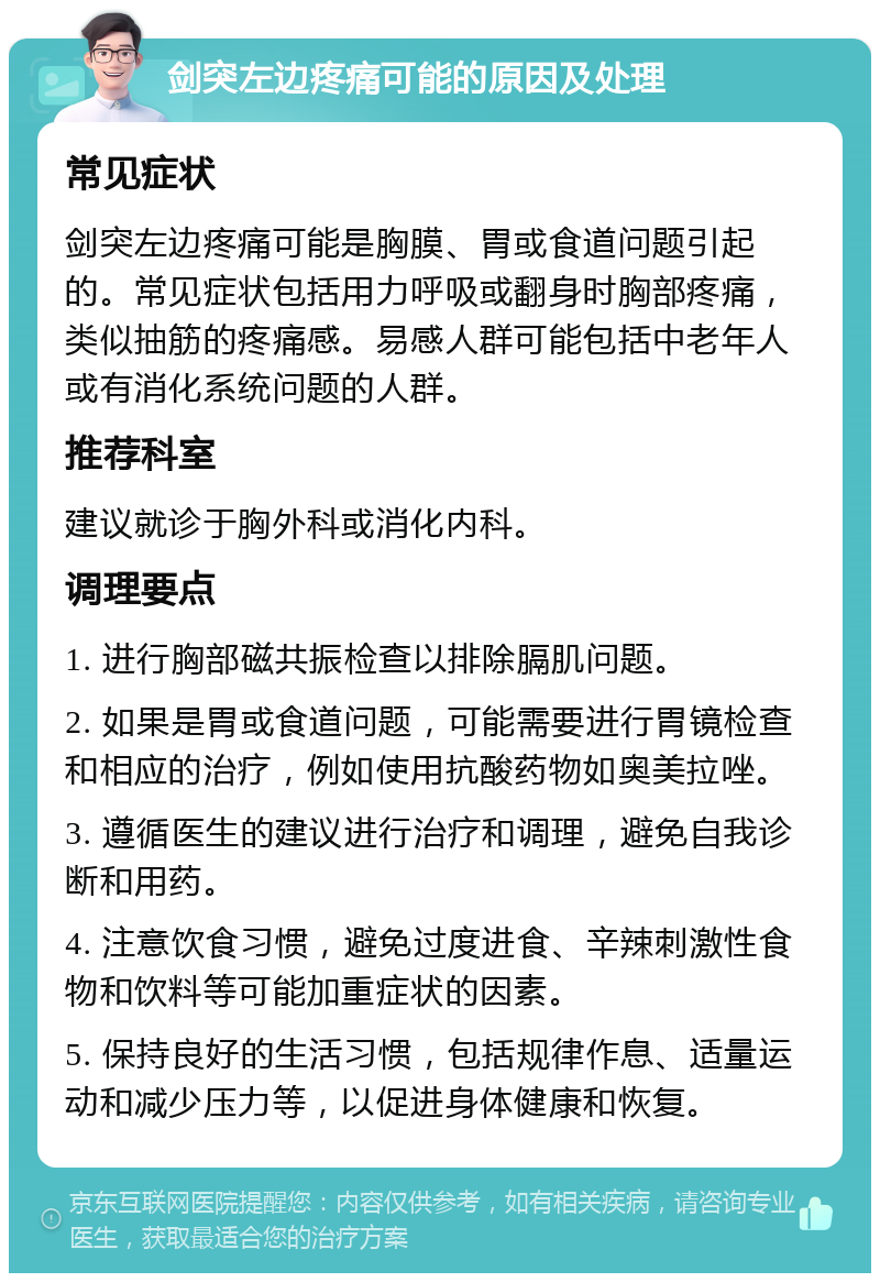 剑突左边疼痛可能的原因及处理 常见症状 剑突左边疼痛可能是胸膜、胃或食道问题引起的。常见症状包括用力呼吸或翻身时胸部疼痛，类似抽筋的疼痛感。易感人群可能包括中老年人或有消化系统问题的人群。 推荐科室 建议就诊于胸外科或消化内科。 调理要点 1. 进行胸部磁共振检查以排除膈肌问题。 2. 如果是胃或食道问题，可能需要进行胃镜检查和相应的治疗，例如使用抗酸药物如奥美拉唑。 3. 遵循医生的建议进行治疗和调理，避免自我诊断和用药。 4. 注意饮食习惯，避免过度进食、辛辣刺激性食物和饮料等可能加重症状的因素。 5. 保持良好的生活习惯，包括规律作息、适量运动和减少压力等，以促进身体健康和恢复。