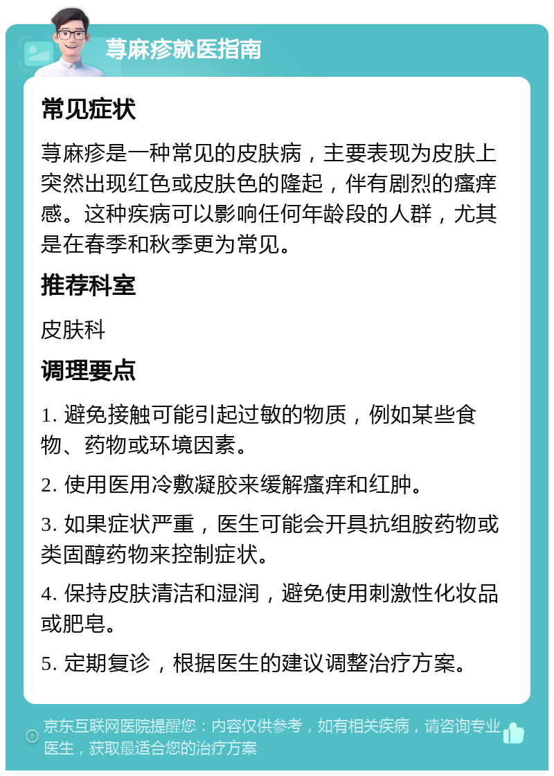 荨麻疹就医指南 常见症状 荨麻疹是一种常见的皮肤病，主要表现为皮肤上突然出现红色或皮肤色的隆起，伴有剧烈的瘙痒感。这种疾病可以影响任何年龄段的人群，尤其是在春季和秋季更为常见。 推荐科室 皮肤科 调理要点 1. 避免接触可能引起过敏的物质，例如某些食物、药物或环境因素。 2. 使用医用冷敷凝胶来缓解瘙痒和红肿。 3. 如果症状严重，医生可能会开具抗组胺药物或类固醇药物来控制症状。 4. 保持皮肤清洁和湿润，避免使用刺激性化妆品或肥皂。 5. 定期复诊，根据医生的建议调整治疗方案。