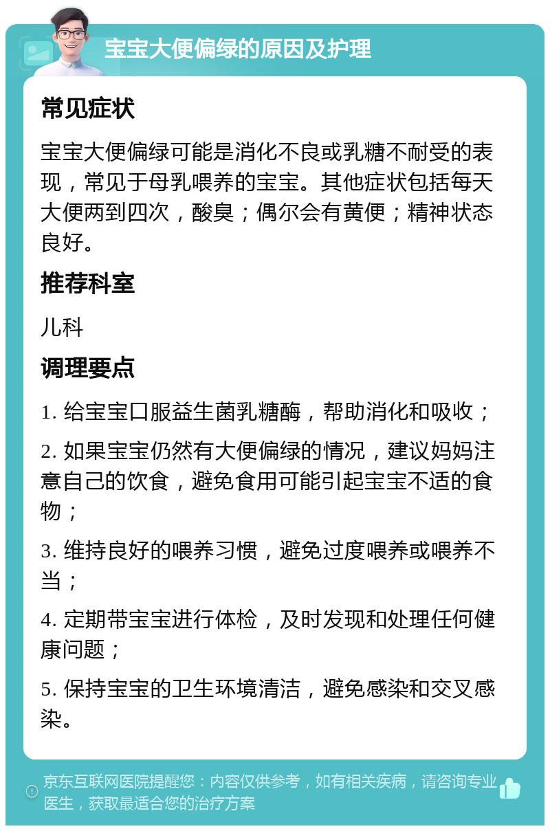 宝宝大便偏绿的原因及护理 常见症状 宝宝大便偏绿可能是消化不良或乳糖不耐受的表现，常见于母乳喂养的宝宝。其他症状包括每天大便两到四次，酸臭；偶尔会有黄便；精神状态良好。 推荐科室 儿科 调理要点 1. 给宝宝口服益生菌乳糖酶，帮助消化和吸收； 2. 如果宝宝仍然有大便偏绿的情况，建议妈妈注意自己的饮食，避免食用可能引起宝宝不适的食物； 3. 维持良好的喂养习惯，避免过度喂养或喂养不当； 4. 定期带宝宝进行体检，及时发现和处理任何健康问题； 5. 保持宝宝的卫生环境清洁，避免感染和交叉感染。