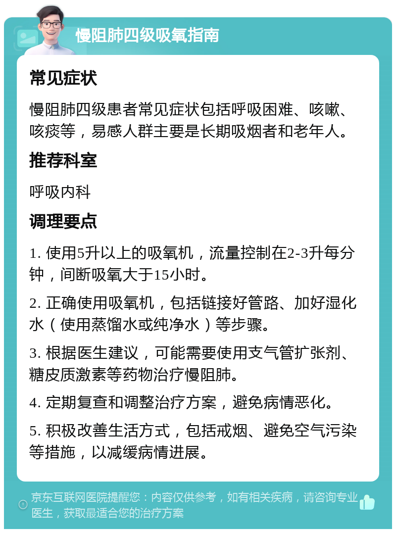 慢阻肺四级吸氧指南 常见症状 慢阻肺四级患者常见症状包括呼吸困难、咳嗽、咳痰等，易感人群主要是长期吸烟者和老年人。 推荐科室 呼吸内科 调理要点 1. 使用5升以上的吸氧机，流量控制在2-3升每分钟，间断吸氧大于15小时。 2. 正确使用吸氧机，包括链接好管路、加好湿化水（使用蒸馏水或纯净水）等步骤。 3. 根据医生建议，可能需要使用支气管扩张剂、糖皮质激素等药物治疗慢阻肺。 4. 定期复查和调整治疗方案，避免病情恶化。 5. 积极改善生活方式，包括戒烟、避免空气污染等措施，以减缓病情进展。