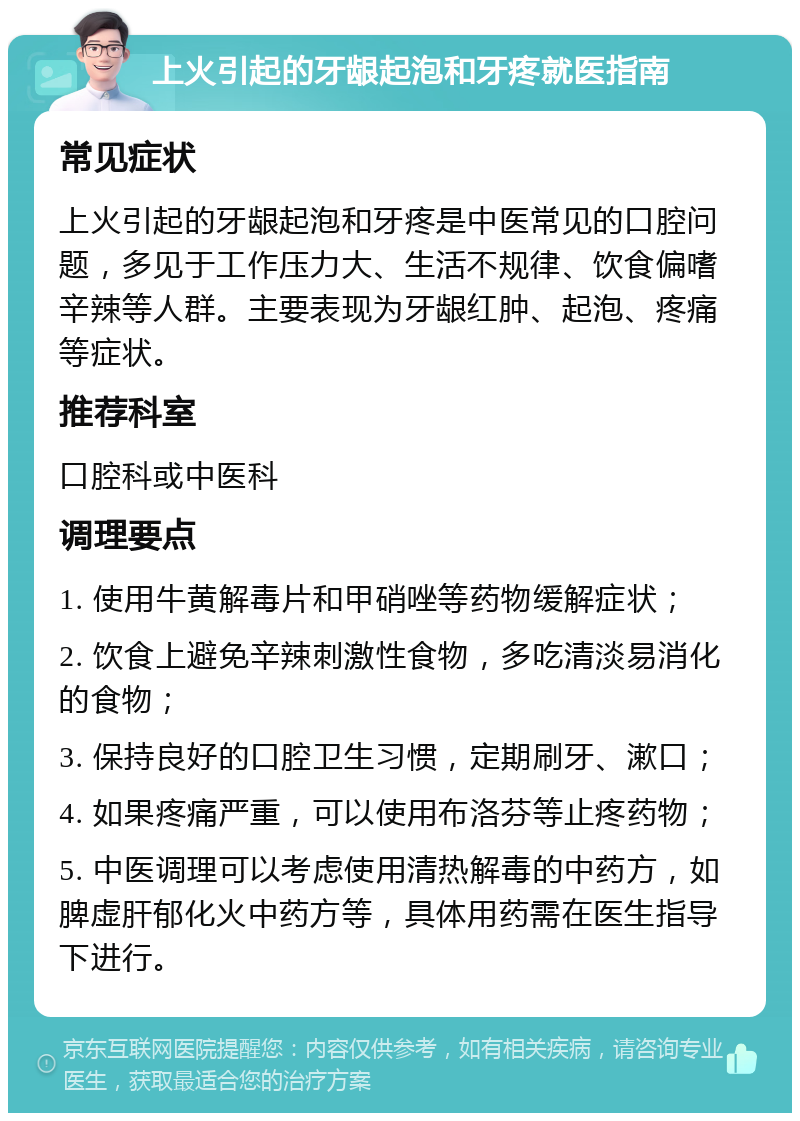 上火引起的牙龈起泡和牙疼就医指南 常见症状 上火引起的牙龈起泡和牙疼是中医常见的口腔问题，多见于工作压力大、生活不规律、饮食偏嗜辛辣等人群。主要表现为牙龈红肿、起泡、疼痛等症状。 推荐科室 口腔科或中医科 调理要点 1. 使用牛黄解毒片和甲硝唑等药物缓解症状； 2. 饮食上避免辛辣刺激性食物，多吃清淡易消化的食物； 3. 保持良好的口腔卫生习惯，定期刷牙、漱口； 4. 如果疼痛严重，可以使用布洛芬等止疼药物； 5. 中医调理可以考虑使用清热解毒的中药方，如脾虚肝郁化火中药方等，具体用药需在医生指导下进行。