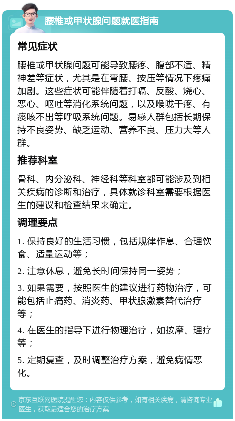 腰椎或甲状腺问题就医指南 常见症状 腰椎或甲状腺问题可能导致腰疼、腹部不适、精神差等症状，尤其是在弯腰、按压等情况下疼痛加剧。这些症状可能伴随着打嗝、反酸、烧心、恶心、呕吐等消化系统问题，以及喉咙干疼、有痰咳不出等呼吸系统问题。易感人群包括长期保持不良姿势、缺乏运动、营养不良、压力大等人群。 推荐科室 骨科、内分泌科、神经科等科室都可能涉及到相关疾病的诊断和治疗，具体就诊科室需要根据医生的建议和检查结果来确定。 调理要点 1. 保持良好的生活习惯，包括规律作息、合理饮食、适量运动等； 2. 注意休息，避免长时间保持同一姿势； 3. 如果需要，按照医生的建议进行药物治疗，可能包括止痛药、消炎药、甲状腺激素替代治疗等； 4. 在医生的指导下进行物理治疗，如按摩、理疗等； 5. 定期复查，及时调整治疗方案，避免病情恶化。