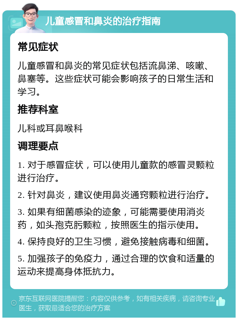 儿童感冒和鼻炎的治疗指南 常见症状 儿童感冒和鼻炎的常见症状包括流鼻涕、咳嗽、鼻塞等。这些症状可能会影响孩子的日常生活和学习。 推荐科室 儿科或耳鼻喉科 调理要点 1. 对于感冒症状，可以使用儿童款的感冒灵颗粒进行治疗。 2. 针对鼻炎，建议使用鼻炎通窍颗粒进行治疗。 3. 如果有细菌感染的迹象，可能需要使用消炎药，如头孢克肟颗粒，按照医生的指示使用。 4. 保持良好的卫生习惯，避免接触病毒和细菌。 5. 加强孩子的免疫力，通过合理的饮食和适量的运动来提高身体抵抗力。