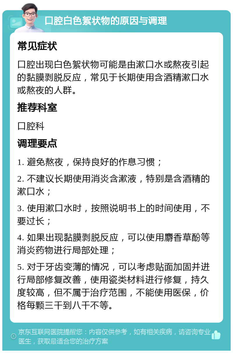 口腔白色絮状物的原因与调理 常见症状 口腔出现白色絮状物可能是由漱口水或熬夜引起的黏膜剥脱反应，常见于长期使用含酒精漱口水或熬夜的人群。 推荐科室 口腔科 调理要点 1. 避免熬夜，保持良好的作息习惯； 2. 不建议长期使用消炎含漱液，特别是含酒精的漱口水； 3. 使用漱口水时，按照说明书上的时间使用，不要过长； 4. 如果出现黏膜剥脱反应，可以使用麝香草酚等消炎药物进行局部处理； 5. 对于牙齿变薄的情况，可以考虑贴面加固并进行局部修复改善，使用瓷类材料进行修复，持久度较高，但不属于治疗范围，不能使用医保，价格每颗三千到八千不等。