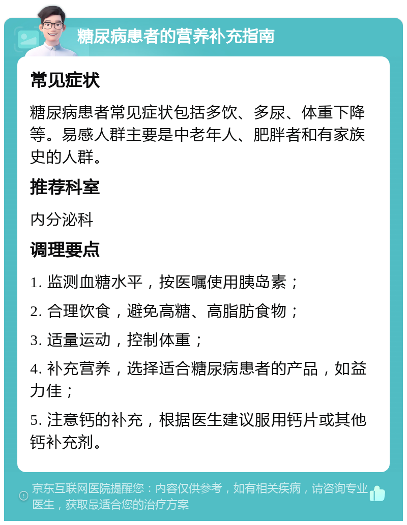 糖尿病患者的营养补充指南 常见症状 糖尿病患者常见症状包括多饮、多尿、体重下降等。易感人群主要是中老年人、肥胖者和有家族史的人群。 推荐科室 内分泌科 调理要点 1. 监测血糖水平，按医嘱使用胰岛素； 2. 合理饮食，避免高糖、高脂肪食物； 3. 适量运动，控制体重； 4. 补充营养，选择适合糖尿病患者的产品，如益力佳； 5. 注意钙的补充，根据医生建议服用钙片或其他钙补充剂。