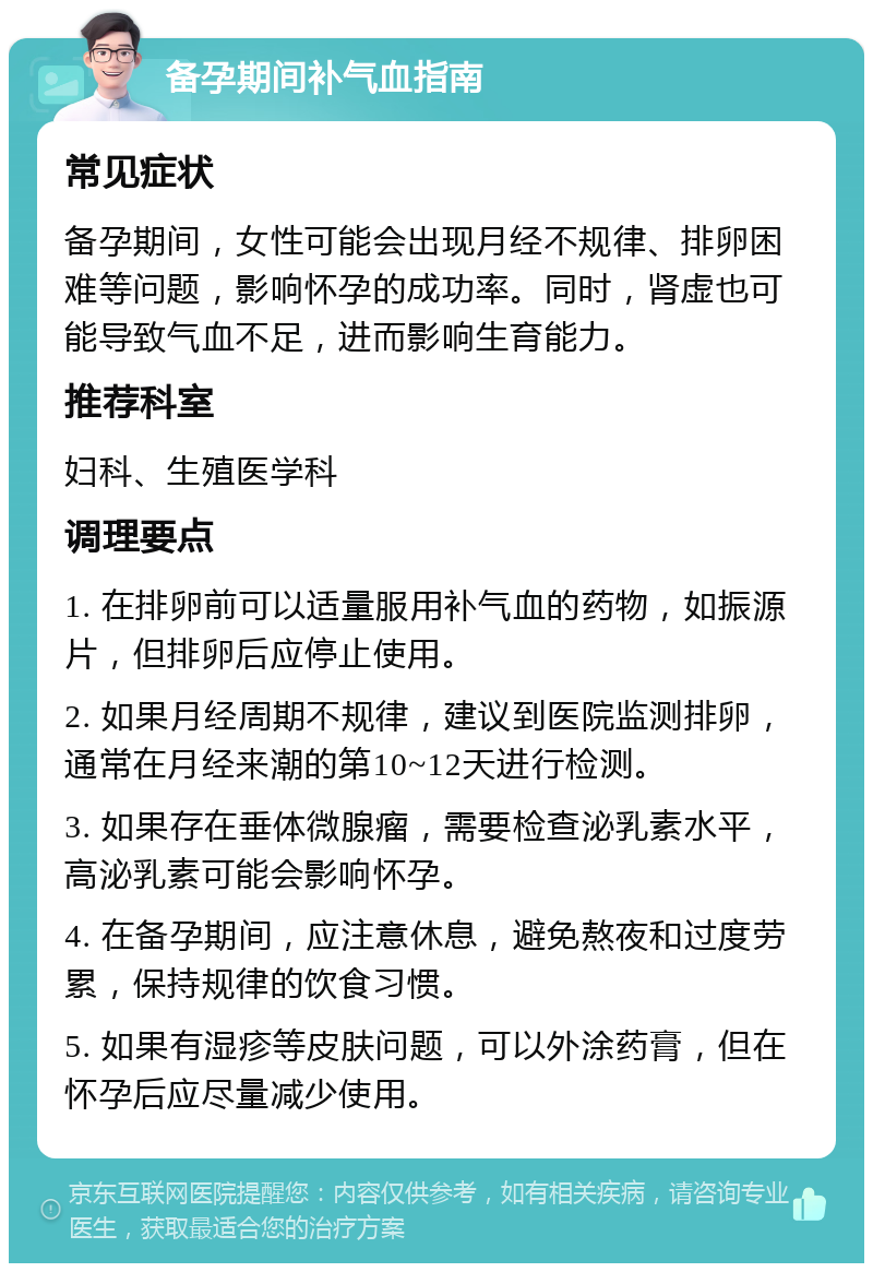 备孕期间补气血指南 常见症状 备孕期间，女性可能会出现月经不规律、排卵困难等问题，影响怀孕的成功率。同时，肾虚也可能导致气血不足，进而影响生育能力。 推荐科室 妇科、生殖医学科 调理要点 1. 在排卵前可以适量服用补气血的药物，如振源片，但排卵后应停止使用。 2. 如果月经周期不规律，建议到医院监测排卵，通常在月经来潮的第10~12天进行检测。 3. 如果存在垂体微腺瘤，需要检查泌乳素水平，高泌乳素可能会影响怀孕。 4. 在备孕期间，应注意休息，避免熬夜和过度劳累，保持规律的饮食习惯。 5. 如果有湿疹等皮肤问题，可以外涂药膏，但在怀孕后应尽量减少使用。