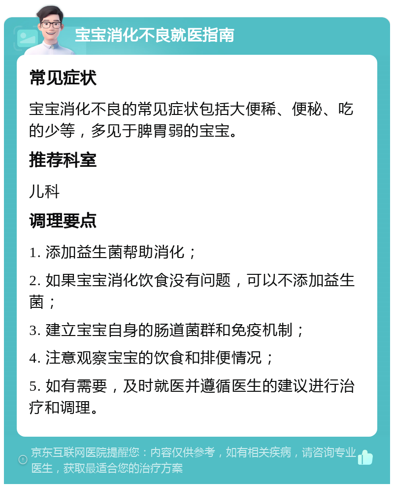 宝宝消化不良就医指南 常见症状 宝宝消化不良的常见症状包括大便稀、便秘、吃的少等，多见于脾胃弱的宝宝。 推荐科室 儿科 调理要点 1. 添加益生菌帮助消化； 2. 如果宝宝消化饮食没有问题，可以不添加益生菌； 3. 建立宝宝自身的肠道菌群和免疫机制； 4. 注意观察宝宝的饮食和排便情况； 5. 如有需要，及时就医并遵循医生的建议进行治疗和调理。