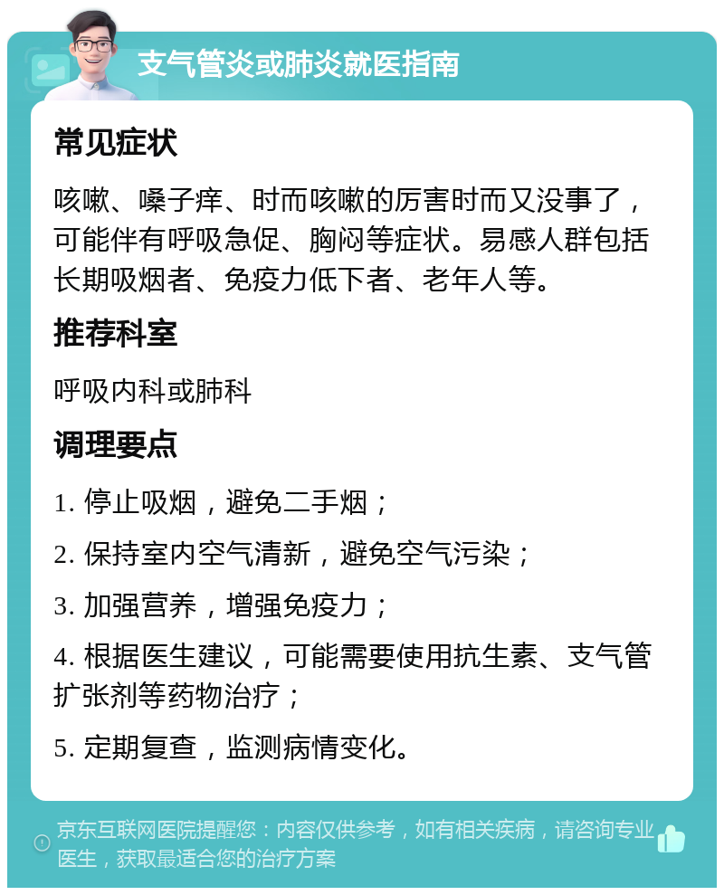 支气管炎或肺炎就医指南 常见症状 咳嗽、嗓子痒、时而咳嗽的厉害时而又没事了，可能伴有呼吸急促、胸闷等症状。易感人群包括长期吸烟者、免疫力低下者、老年人等。 推荐科室 呼吸内科或肺科 调理要点 1. 停止吸烟，避免二手烟； 2. 保持室内空气清新，避免空气污染； 3. 加强营养，增强免疫力； 4. 根据医生建议，可能需要使用抗生素、支气管扩张剂等药物治疗； 5. 定期复查，监测病情变化。