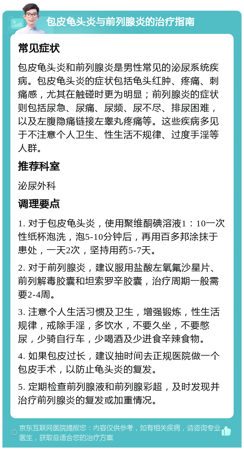 包皮龟头炎与前列腺炎的治疗指南 常见症状 包皮龟头炎和前列腺炎是男性常见的泌尿系统疾病。包皮龟头炎的症状包括龟头红肿、疼痛、刺痛感，尤其在触碰时更为明显；前列腺炎的症状则包括尿急、尿痛、尿频、尿不尽、排尿困难，以及左腹隐痛链接左睾丸疼痛等。这些疾病多见于不注意个人卫生、性生活不规律、过度手淫等人群。 推荐科室 泌尿外科 调理要点 1. 对于包皮龟头炎，使用聚维酮碘溶液1：10一次性纸杯泡洗，泡5-10分钟后，再用百多邦涂抹于患处，一天2次，坚持用药5-7天。 2. 对于前列腺炎，建议服用盐酸左氧氟沙星片、前列解毒胶囊和坦索罗辛胶囊，治疗周期一般需要2-4周。 3. 注意个人生活习惯及卫生，增强锻炼，性生活规律，戒除手淫，多饮水，不要久坐，不要憋尿，少骑自行车，少喝酒及少进食辛辣食物。 4. 如果包皮过长，建议抽时间去正规医院做一个包皮手术，以防止龟头炎的复发。 5. 定期检查前列腺液和前列腺彩超，及时发现并治疗前列腺炎的复发或加重情况。