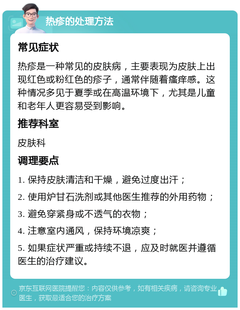 热疹的处理方法 常见症状 热疹是一种常见的皮肤病，主要表现为皮肤上出现红色或粉红色的疹子，通常伴随着瘙痒感。这种情况多见于夏季或在高温环境下，尤其是儿童和老年人更容易受到影响。 推荐科室 皮肤科 调理要点 1. 保持皮肤清洁和干燥，避免过度出汗； 2. 使用炉甘石洗剂或其他医生推荐的外用药物； 3. 避免穿紧身或不透气的衣物； 4. 注意室内通风，保持环境凉爽； 5. 如果症状严重或持续不退，应及时就医并遵循医生的治疗建议。