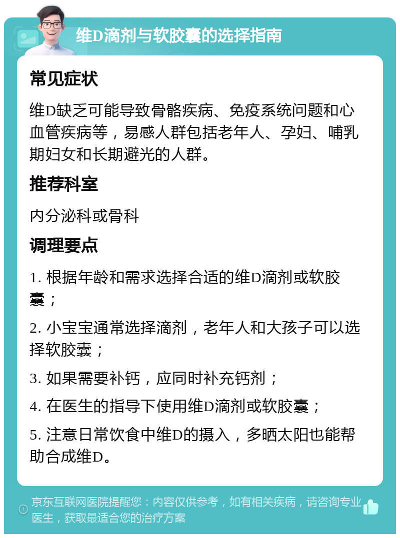 维D滴剂与软胶囊的选择指南 常见症状 维D缺乏可能导致骨骼疾病、免疫系统问题和心血管疾病等，易感人群包括老年人、孕妇、哺乳期妇女和长期避光的人群。 推荐科室 内分泌科或骨科 调理要点 1. 根据年龄和需求选择合适的维D滴剂或软胶囊； 2. 小宝宝通常选择滴剂，老年人和大孩子可以选择软胶囊； 3. 如果需要补钙，应同时补充钙剂； 4. 在医生的指导下使用维D滴剂或软胶囊； 5. 注意日常饮食中维D的摄入，多晒太阳也能帮助合成维D。