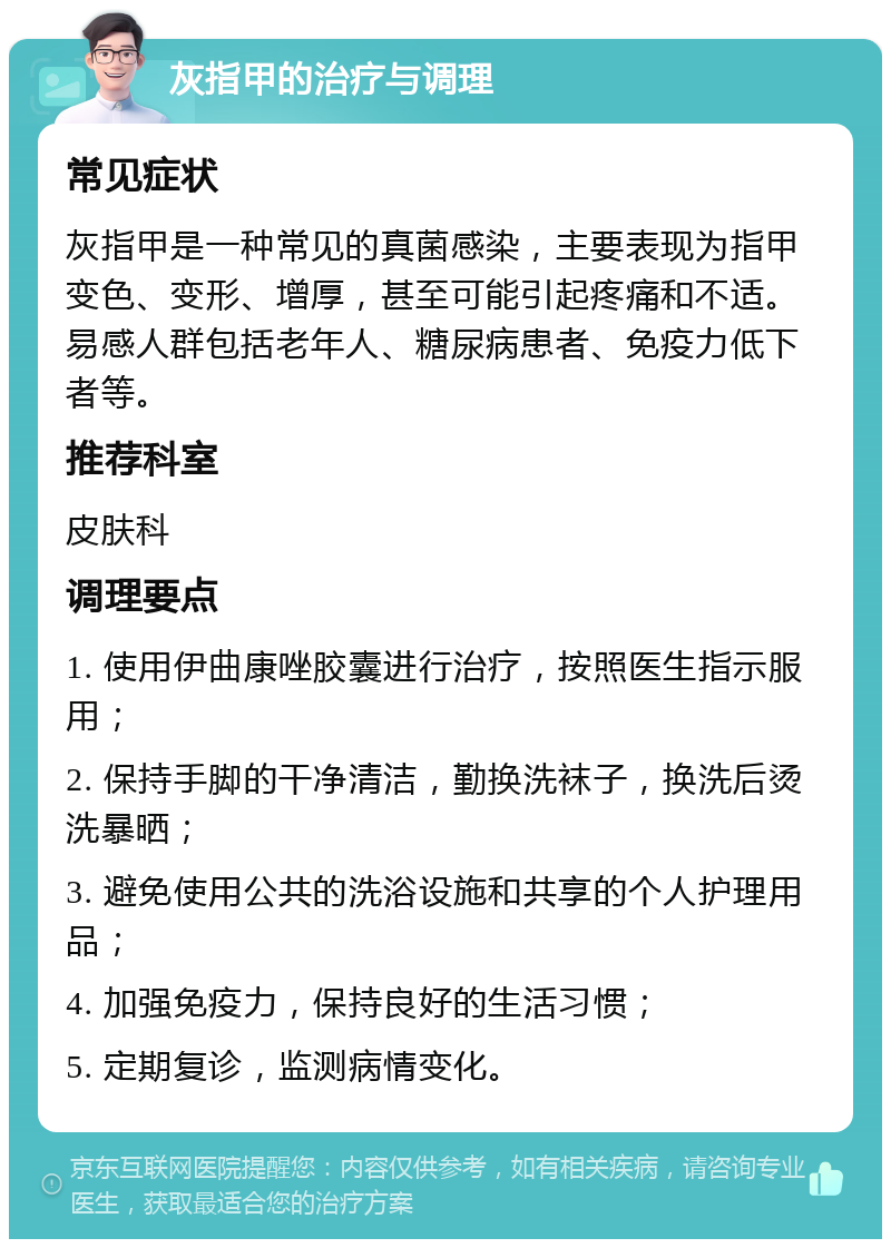 灰指甲的治疗与调理 常见症状 灰指甲是一种常见的真菌感染，主要表现为指甲变色、变形、增厚，甚至可能引起疼痛和不适。易感人群包括老年人、糖尿病患者、免疫力低下者等。 推荐科室 皮肤科 调理要点 1. 使用伊曲康唑胶囊进行治疗，按照医生指示服用； 2. 保持手脚的干净清洁，勤换洗袜子，换洗后烫洗暴晒； 3. 避免使用公共的洗浴设施和共享的个人护理用品； 4. 加强免疫力，保持良好的生活习惯； 5. 定期复诊，监测病情变化。