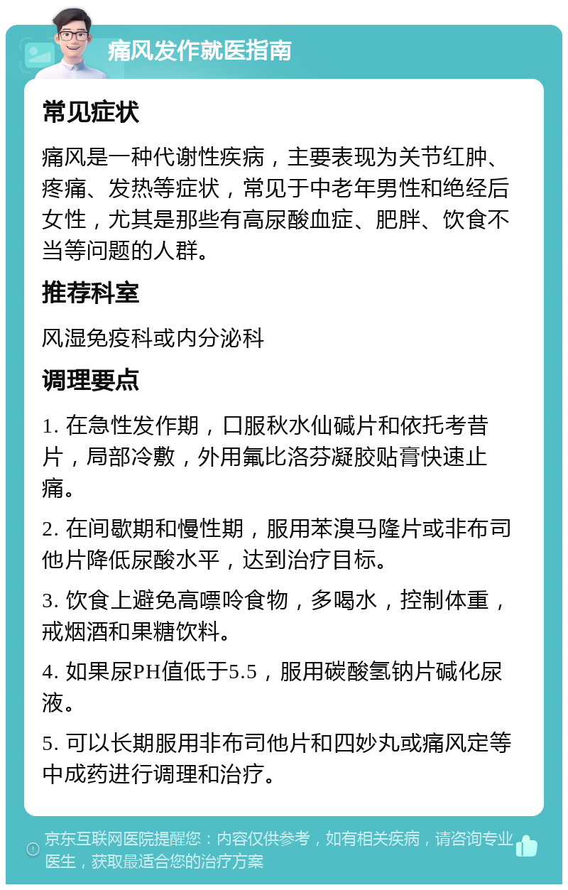 痛风发作就医指南 常见症状 痛风是一种代谢性疾病，主要表现为关节红肿、疼痛、发热等症状，常见于中老年男性和绝经后女性，尤其是那些有高尿酸血症、肥胖、饮食不当等问题的人群。 推荐科室 风湿免疫科或内分泌科 调理要点 1. 在急性发作期，口服秋水仙碱片和依托考昔片，局部冷敷，外用氟比洛芬凝胶贴膏快速止痛。 2. 在间歇期和慢性期，服用苯溴马隆片或非布司他片降低尿酸水平，达到治疗目标。 3. 饮食上避免高嘌呤食物，多喝水，控制体重，戒烟酒和果糖饮料。 4. 如果尿PH值低于5.5，服用碳酸氢钠片碱化尿液。 5. 可以长期服用非布司他片和四妙丸或痛风定等中成药进行调理和治疗。