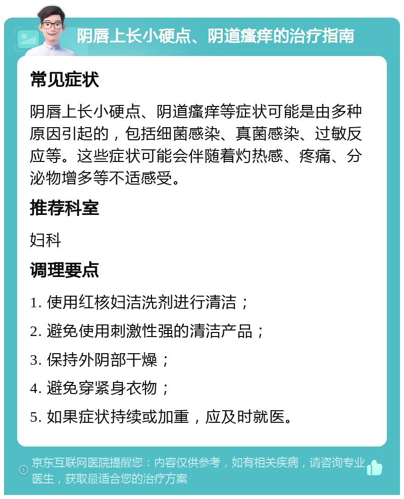 阴唇上长小硬点、阴道瘙痒的治疗指南 常见症状 阴唇上长小硬点、阴道瘙痒等症状可能是由多种原因引起的，包括细菌感染、真菌感染、过敏反应等。这些症状可能会伴随着灼热感、疼痛、分泌物增多等不适感受。 推荐科室 妇科 调理要点 1. 使用红核妇洁洗剂进行清洁； 2. 避免使用刺激性强的清洁产品； 3. 保持外阴部干燥； 4. 避免穿紧身衣物； 5. 如果症状持续或加重，应及时就医。