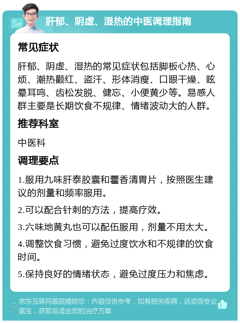 肝郁、阴虚、湿热的中医调理指南 常见症状 肝郁、阴虚、湿热的常见症状包括脚板心热、心烦、潮热颧红、盗汗、形体消瘦、口眼干燥、眩晕耳鸣、齿松发脱、健忘、小便黄少等。易感人群主要是长期饮食不规律、情绪波动大的人群。 推荐科室 中医科 调理要点 1.服用九味肝泰胶囊和藿香清胃片，按照医生建议的剂量和频率服用。 2.可以配合针刺的方法，提高疗效。 3.六味地黄丸也可以配伍服用，剂量不用太大。 4.调整饮食习惯，避免过度饮水和不规律的饮食时间。 5.保持良好的情绪状态，避免过度压力和焦虑。