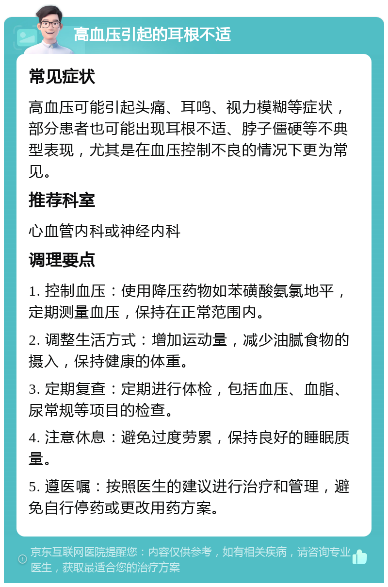 高血压引起的耳根不适 常见症状 高血压可能引起头痛、耳鸣、视力模糊等症状，部分患者也可能出现耳根不适、脖子僵硬等不典型表现，尤其是在血压控制不良的情况下更为常见。 推荐科室 心血管内科或神经内科 调理要点 1. 控制血压：使用降压药物如苯磺酸氨氯地平，定期测量血压，保持在正常范围内。 2. 调整生活方式：增加运动量，减少油腻食物的摄入，保持健康的体重。 3. 定期复查：定期进行体检，包括血压、血脂、尿常规等项目的检查。 4. 注意休息：避免过度劳累，保持良好的睡眠质量。 5. 遵医嘱：按照医生的建议进行治疗和管理，避免自行停药或更改用药方案。