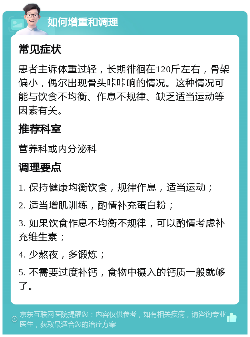 如何增重和调理 常见症状 患者主诉体重过轻，长期徘徊在120斤左右，骨架偏小，偶尔出现骨头咔咔响的情况。这种情况可能与饮食不均衡、作息不规律、缺乏适当运动等因素有关。 推荐科室 营养科或内分泌科 调理要点 1. 保持健康均衡饮食，规律作息，适当运动； 2. 适当增肌训练，酌情补充蛋白粉； 3. 如果饮食作息不均衡不规律，可以酌情考虑补充维生素； 4. 少熬夜，多锻炼； 5. 不需要过度补钙，食物中摄入的钙质一般就够了。