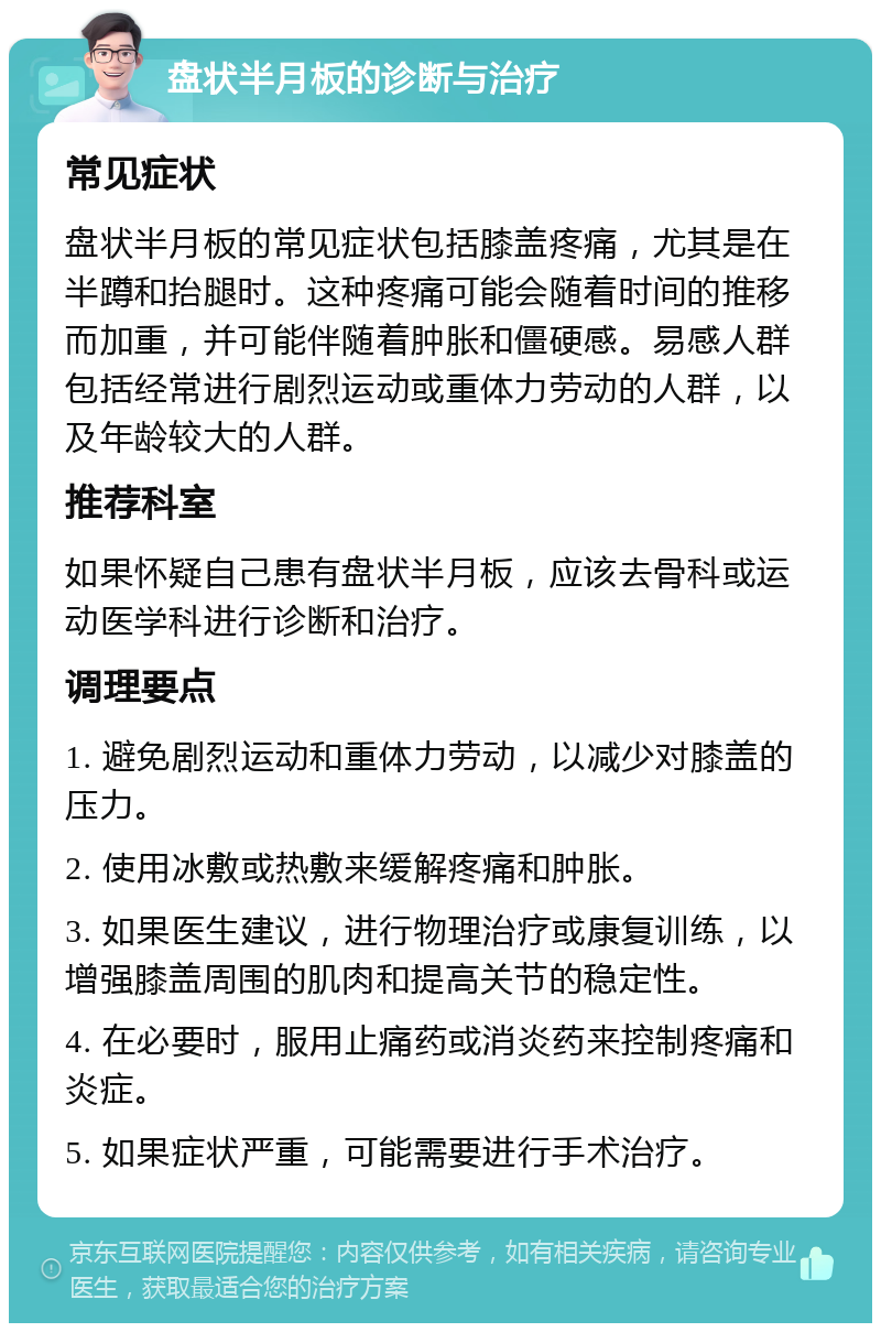 盘状半月板的诊断与治疗 常见症状 盘状半月板的常见症状包括膝盖疼痛，尤其是在半蹲和抬腿时。这种疼痛可能会随着时间的推移而加重，并可能伴随着肿胀和僵硬感。易感人群包括经常进行剧烈运动或重体力劳动的人群，以及年龄较大的人群。 推荐科室 如果怀疑自己患有盘状半月板，应该去骨科或运动医学科进行诊断和治疗。 调理要点 1. 避免剧烈运动和重体力劳动，以减少对膝盖的压力。 2. 使用冰敷或热敷来缓解疼痛和肿胀。 3. 如果医生建议，进行物理治疗或康复训练，以增强膝盖周围的肌肉和提高关节的稳定性。 4. 在必要时，服用止痛药或消炎药来控制疼痛和炎症。 5. 如果症状严重，可能需要进行手术治疗。