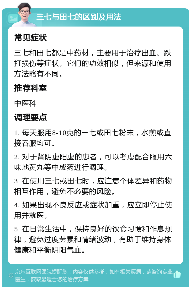 三七与田七的区别及用法 常见症状 三七和田七都是中药材，主要用于治疗出血、跌打损伤等症状。它们的功效相似，但来源和使用方法略有不同。 推荐科室 中医科 调理要点 1. 每天服用8-10克的三七或田七粉末，水煎或直接吞服均可。 2. 对于肾阴虚阳虚的患者，可以考虑配合服用六味地黄丸等中成药进行调理。 3. 在使用三七或田七时，应注意个体差异和药物相互作用，避免不必要的风险。 4. 如果出现不良反应或症状加重，应立即停止使用并就医。 5. 在日常生活中，保持良好的饮食习惯和作息规律，避免过度劳累和情绪波动，有助于维持身体健康和平衡阴阳气血。