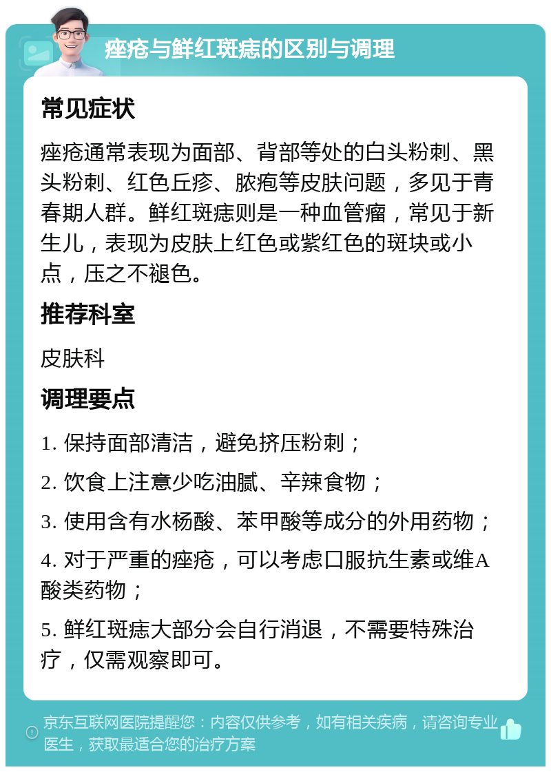 痤疮与鲜红斑痣的区别与调理 常见症状 痤疮通常表现为面部、背部等处的白头粉刺、黑头粉刺、红色丘疹、脓疱等皮肤问题，多见于青春期人群。鲜红斑痣则是一种血管瘤，常见于新生儿，表现为皮肤上红色或紫红色的斑块或小点，压之不褪色。 推荐科室 皮肤科 调理要点 1. 保持面部清洁，避免挤压粉刺； 2. 饮食上注意少吃油腻、辛辣食物； 3. 使用含有水杨酸、苯甲酸等成分的外用药物； 4. 对于严重的痤疮，可以考虑口服抗生素或维A酸类药物； 5. 鲜红斑痣大部分会自行消退，不需要特殊治疗，仅需观察即可。