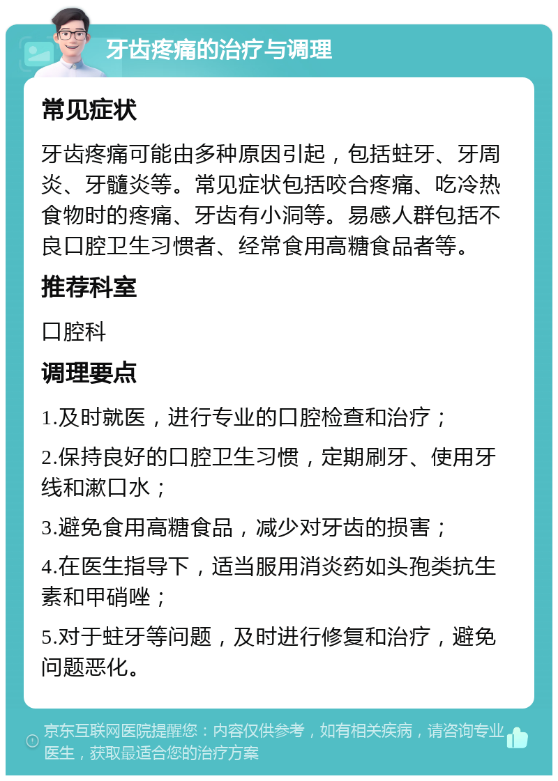 牙齿疼痛的治疗与调理 常见症状 牙齿疼痛可能由多种原因引起，包括蛀牙、牙周炎、牙髓炎等。常见症状包括咬合疼痛、吃冷热食物时的疼痛、牙齿有小洞等。易感人群包括不良口腔卫生习惯者、经常食用高糖食品者等。 推荐科室 口腔科 调理要点 1.及时就医，进行专业的口腔检查和治疗； 2.保持良好的口腔卫生习惯，定期刷牙、使用牙线和漱口水； 3.避免食用高糖食品，减少对牙齿的损害； 4.在医生指导下，适当服用消炎药如头孢类抗生素和甲硝唑； 5.对于蛀牙等问题，及时进行修复和治疗，避免问题恶化。