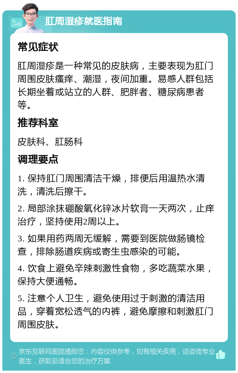 肛周湿疹就医指南 常见症状 肛周湿疹是一种常见的皮肤病，主要表现为肛门周围皮肤瘙痒、潮湿，夜间加重。易感人群包括长期坐着或站立的人群、肥胖者、糖尿病患者等。 推荐科室 皮肤科、肛肠科 调理要点 1. 保持肛门周围清洁干燥，排便后用温热水清洗，清洗后擦干。 2. 局部涂抹硼酸氧化锌冰片软膏一天两次，止痒治疗，坚持使用2周以上。 3. 如果用药两周无缓解，需要到医院做肠镜检查，排除肠道疾病或寄生虫感染的可能。 4. 饮食上避免辛辣刺激性食物，多吃蔬菜水果，保持大便通畅。 5. 注意个人卫生，避免使用过于刺激的清洁用品，穿着宽松透气的内裤，避免摩擦和刺激肛门周围皮肤。