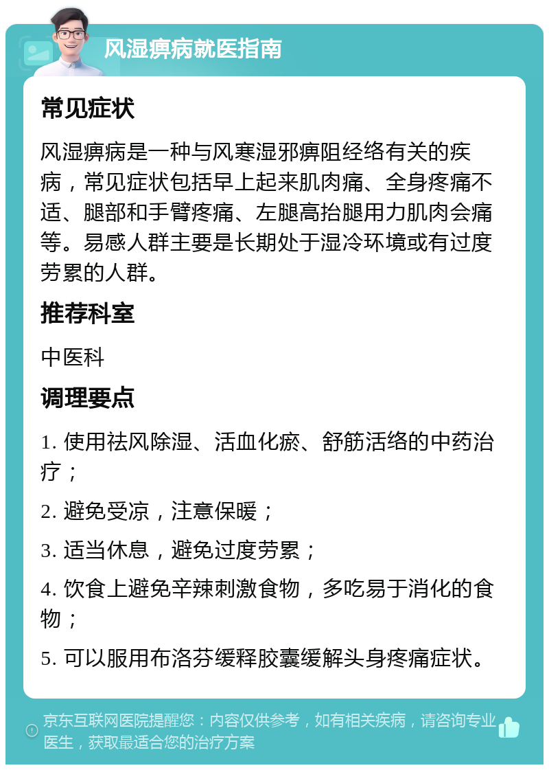 风湿痹病就医指南 常见症状 风湿痹病是一种与风寒湿邪痹阻经络有关的疾病，常见症状包括早上起来肌肉痛、全身疼痛不适、腿部和手臂疼痛、左腿高抬腿用力肌肉会痛等。易感人群主要是长期处于湿冷环境或有过度劳累的人群。 推荐科室 中医科 调理要点 1. 使用祛风除湿、活血化瘀、舒筋活络的中药治疗； 2. 避免受凉，注意保暖； 3. 适当休息，避免过度劳累； 4. 饮食上避免辛辣刺激食物，多吃易于消化的食物； 5. 可以服用布洛芬缓释胶囊缓解头身疼痛症状。